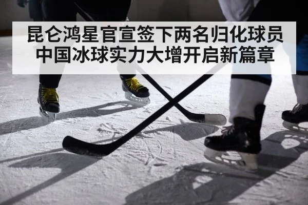 昆仑鸿星官宣签下两名归化球员中国冰球实力大增开启新篇章